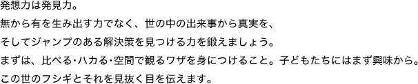 発想力は発見力。無から有を生み出す力でなく、世の中の出来事から真実を、そしてジャンプのある解決策を見つける力を鍛えましょう。まずは、比べる･ハカる･空間で観るワザを身につけること。子どもたちにはまず興味から。この世のフシギとそれを見抜く目を伝えます。 