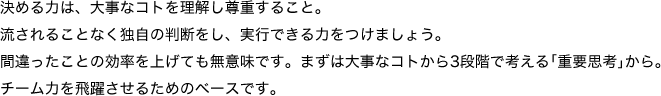 決める力は、ダイジなことを理解し尊重すること。流されることなく独自の判断をし、実行できる力をつけましょう。
間違ったことの効率を上げても無意味です。まずはダイジなことから3段階で考える｢重要思考｣から。チーム力を飛躍させるためのベースです。